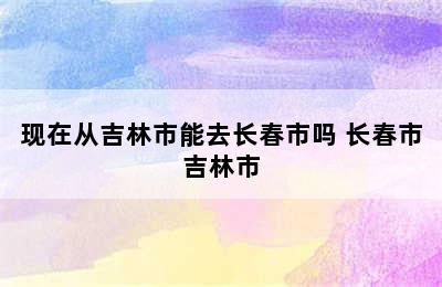 现在从吉林市能去长春市吗 长春市吉林市